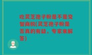 吃灵芝孢子粉是不是交智商税(灵芝孢子粉是否真的有益，专家来解答)