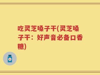 吃灵芝嗓子干(灵芝嗓子干：好声音必备口香糖)