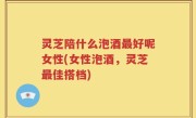 灵芝陪什么泡酒最好呢女性(女性泡酒，灵芝最佳搭档)