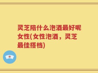 灵芝陪什么泡酒最好呢女性(女性泡酒，灵芝最佳搭档)