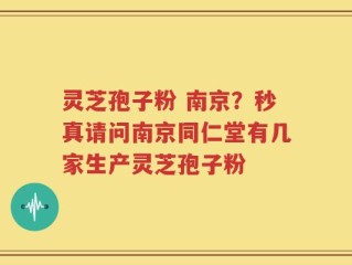 灵芝孢子粉 南京？秒真请问南京同仁堂有几家生产灵芝孢子粉
