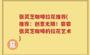 张灵芝咖啡拉花推荐(推荐：创意无限！尝尝张灵芝咖啡的拉花艺术)