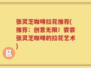 张灵芝咖啡拉花推荐(推荐：创意无限！尝尝张灵芝咖啡的拉花艺术)