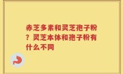 赤芝多素和灵芝孢子粉？灵芝本体和孢子粉有什么不同