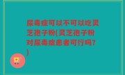 尿毒症可以不可以吃灵芝孢子粉(灵芝孢子粉对尿毒症患者可行吗？)