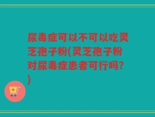 尿毒症可以不可以吃灵芝孢子粉(灵芝孢子粉对尿毒症患者可行吗？)