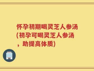 怀孕初期喝灵芝人参汤(初孕可喝灵芝人参汤，助提高体质)