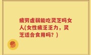 疲劳虚弱能吃灵芝吗女人(女性疲乏乏力，灵芝适合食用吗？)