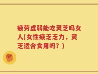 疲劳虚弱能吃灵芝吗女人(女性疲乏乏力，灵芝适合食用吗？)
