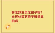 林芝野生灵芝孢子粉？众芝林灵芝孢子粉是真的吗