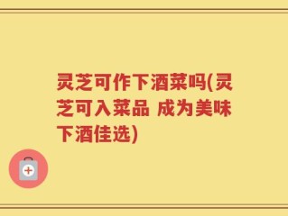 灵芝可作下酒菜吗(灵芝可入菜品 成为美味下酒佳选)