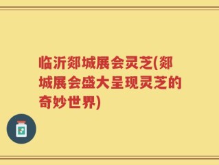 临沂郯城展会灵芝(郯城展会盛大呈现灵芝的奇妙世界)