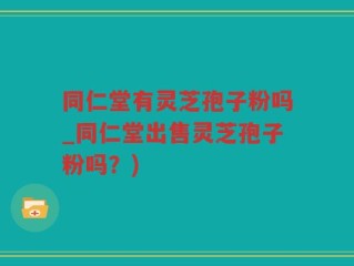 同仁堂有灵芝孢子粉吗_同仁堂出售灵芝孢子粉吗？)