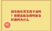 结石能吃灵芝孢子油吗？保健品能治病吗能治好病吗为什么