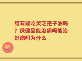 结石能吃灵芝孢子油吗？保健品能治病吗能治好病吗为什么