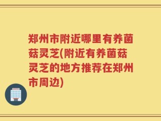 郑州市附近哪里有养菌菇灵芝(附近有养菌菇灵芝的地方推荐在郑州市周边)