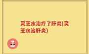 灵芝水治疗了肝炎(灵芝水治肝炎)