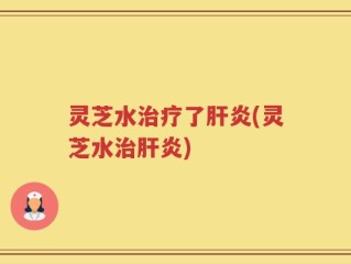 灵芝水治疗了肝炎(灵芝水治肝炎)