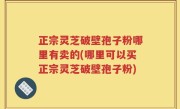 正宗灵芝破壁孢子粉哪里有卖的(哪里可以买正宗灵芝破壁孢子粉)