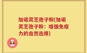加诺灵芝孢子粉(加诺灵芝孢子粉：增强免疫力的自然选择)