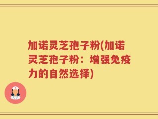 加诺灵芝孢子粉(加诺灵芝孢子粉：增强免疫力的自然选择)