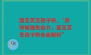 菌芝灵芝孢子粉_“高效增强免疫力，菌芝灵芝孢子粉全面解析”