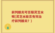 前列腺炎可否服灵芝水呢(灵芝水能否有效治疗前列腺炎？)