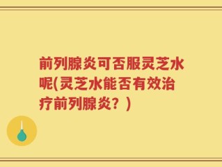 前列腺炎可否服灵芝水呢(灵芝水能否有效治疗前列腺炎？)