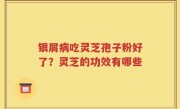 银屑病吃灵芝孢子粉好了？灵芝的功效有哪些
