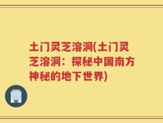 土门灵芝溶洞(土门灵芝溶洞：探秘中国南方神秘的地下世界)