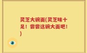 灵芝大碗面(灵芝味十足！尝尝这碗大面吧！)