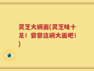 灵芝大碗面(灵芝味十足！尝尝这碗大面吧！)