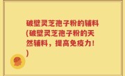 破壁灵芝孢子粉的辅料(破壁灵芝孢子粉的天然辅料，提高免疫力！)