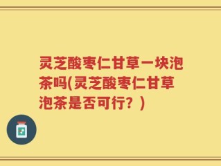 灵芝酸枣仁甘草一块泡茶吗(灵芝酸枣仁甘草泡茶是否可行？)