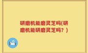 研磨机能磨灵芝吗(研磨机能研磨灵芝吗？)