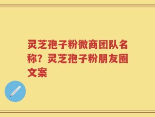 灵芝孢子粉微商团队名称？灵芝孢子粉朋友圈文案