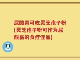尿酸鬲可吃灵芝孢子粉(灵芝孢子粉可作为尿酸鬲的食疗佳品)