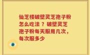 仙芝楼破壁灵芝孢子粉怎么吃法 ？破壁灵芝孢子粉每天服用几次，每次服多少