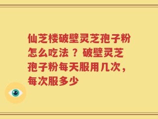 仙芝楼破壁灵芝孢子粉怎么吃法 ？破壁灵芝孢子粉每天服用几次，每次服多少