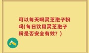 可以每天喝灵芝孢子粉吗(每日饮用灵芝孢子粉是否安全有效？)