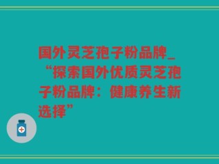 国外灵芝孢子粉品牌_“探索国外优质灵芝孢子粉品牌：健康养生新选择”