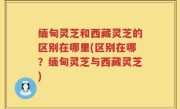 缅甸灵芝和西藏灵芝的区别在哪里(区别在哪？缅甸灵芝与西藏灵芝)