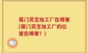 厦门灵芝加工厂在哪里(厦门灵芝加工厂的位置在哪里？)