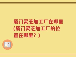 厦门灵芝加工厂在哪里(厦门灵芝加工厂的位置在哪里？)