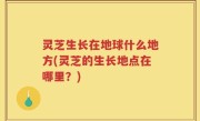 灵芝生长在地球什么地方(灵芝的生长地点在哪里？)