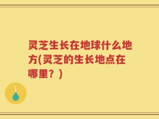 灵芝生长在地球什么地方(灵芝的生长地点在哪里？)