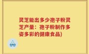 灵芝能出多少孢子粉灵芝产量：孢子粉制作多姿多彩的健康食品)