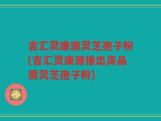 吉汇灵康源灵芝孢子粉(吉汇灵康源推出高品质灵芝孢子粉)