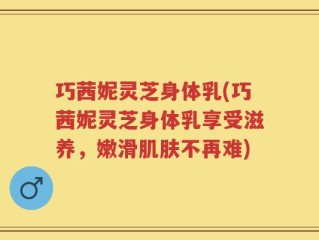 巧茜妮灵芝身体乳(巧茜妮灵芝身体乳享受滋养，嫩滑肌肤不再难)