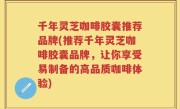 千年灵芝咖啡胶囊推荐品牌(推荐千年灵芝咖啡胶囊品牌，让你享受易制备的高品质咖啡体验)